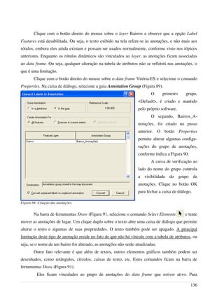 Clique com o botão direito do mouse sobre o layer Bairros e observe que a opção Label
Features está desabilitada. Ou seja, o texto exibido na tela refere-se às anotações, e não mais aos
rótulos, embora eles ainda existam e possam ser usados normalmente, conforme visto nos tópicos
anteriores. Enquanto os rótulos dinâmicos são vinculados ao layer, as anotações ficam associadas
ao data frame. Ou seja, qualquer alteração na tabela de atributos não se refletirá nas anotações, o
que é uma limitação.
Clique com o botão direito do mouse sobre o data frame Vitória-ES e selecione o comando
Properties. Na caixa de diálogo, selecione a guia Annotation Group (Figura 89).
O primeiro grupo,
<Default>, é criado e mantido
pelo próprio software.
O segundo, Bairros_A-
notações, foi criado no passo
anterior. O botão Properties
permite alterar algumas configu-
rações do grupo de anotações,
conforme indica a Figura 90.
A caixa de verificação ao
lado do nome do grupo controla
a visibilidade do grupo de
anotações. Clique no botão OK
para fechar a caixa de diálogo.
Na barra de ferramentas Draw (Figura 91, selecione o comando Select Elements e tente
mover as anotações de lugar. Um clique duplo sobre o texto abre uma caixa de diálogo que permite
alterar o texto e algumas de suas propriedades. O texto também pode ser apagado. A principal
limitação deste tipo de anotação reside no fato de que não há vínculo com a tabela de atributos, ou
seja, se o nome de um bairro for alterado, as anotações não serão atualizadas.
Outro fato relevante é que além de textos, outros elementos gráficos também podem ser
desenhados, como retângulos, círculos, caixas de texto, etc. Estes comandos ficam na barra de
ferramentas Draw (Figura 91).
Eles ficam vinculados ao grupo de anotações do data frame que estiver ativo. Para
136
Figura 88: Criação das anotações.
 