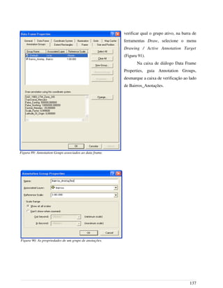 verificar qual o grupo ativo, na barra de
ferramentas Draw, selecione o menu
Drawing / Active Annotation Target
(Figura 91).
Na caixa de diálogo Data Frame
Properties, guia Annotation Groups,
desmarque a caixa de verificação ao lado
de Bairros_Anotações.
137
Figura 90: As propriedades de um grupo de anotações.
Figura 89: Annotation Goups associados ao data frame.
 