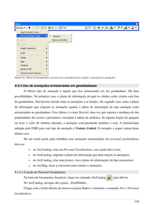 8.3.4 Uso de anotações armazenadas em geodatabases
O último tipo de anotação é aquele que fica armazenado em um geodatabase. Há duas
possibilidades. No primeiro caso, o plano de informação do qual os rótulos serão criados está fora
do geodatabase. Não haverá vínculo entre as anotações e as feições. No segundo caso, tanto o plano
de informação que originou as anotações quanto o plano de informação do tipo anotação estão
armazenados no geodatabase. Este último é o mais flexível, uma vez que suporta a mudança de das
propriedades dos textos e permanece vinculado à tabela de atributos. Se alguma feição for apagada
ou tiver o valor de atributo alterado, a anotação correspondente também o será. A terminologia
adotada pela ESRI para este tipo de anotação é Feature Linked. O exemplo a seguir tratará deste
último caso.
De um modo geral, para trabalhar com anotações armazenadas em personal geodatabases
deve-se:
➢ no ArcCatalog, criar um Personal Geodatabase, caso ainda não exista;
➢ no ArcCatalog, importar o plano de informação que dará origem às anotações;
➢ no ArcCatalog, criar uma feature class (plano de informação) do tipo annotation;
➢ no ArcMap, fazer a conversão entre rótulos e anotações.
8.3.4.1 Criação do Personal Geodatabase
Na barra de ferramentas Standard, clique no comando ArcCatalog para abrí-lo.
No ArcCatalog, navegue até a pasta ...Prat8Dados.
Clique com o botão direito do mouse na pasta Dados e selecione o comando New / Personal
Geodatabase.
138
Figura 91: Barra de ferramentas com diversos comandos para criação e alteração de anotações.
 