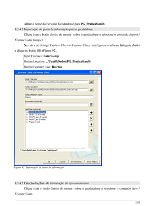Altere o nome do Personal Geodatabase para PG_Pratica8.mdb.
8.3.4.2 Importação do plano de informação para o geodatabase
Clique com o botão direito do mouse sobre o geodatabase e selecione o comando Import /
Feature Class (single).
Na caixa de diálogo Feature Class to Feature Class, configure-a conforme listagem abaixo
e clique no botão OK (Figura 92).
Input Features: Bairros.shp
Output Location: ...Prat8DadosPG_Pratica8.mdb
Output Feature Class: Bairros
8.3.4.3 Criação do plano de informação do tipo annottation
Clique com o botão direito do mouse sobre o geodatabase e selecione o comando New /
Feature Class.
139
Figura 92: Importação de plano de informação.
 