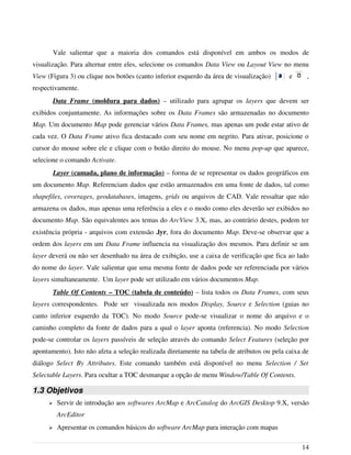 Vale salientar que a maioria dos comandos está disponível em ambos os modos de
visualização. Para alternar entre eles, selecione os comandos Data View ou Layout View no menu
View (Figura 3) ou clique nos botões (canto inferior esquerdo da área de visualização) e ,
respectivamente.
Data Frame (moldura para dados) – utilizado para agrupar os layers que devem ser
exibidos conjuntamente. As informações sobre os Data Frames são armazenadas no documento
Map. Um documento Map pode gerenciar vários Data Frames, mas apenas um pode estar ativo de
cada vez. O Data Frame ativo fica destacado com seu nome em negrito. Para ativar, posicione o
cursor do mouse sobre ele e clique com o botão direito do mouse. No menu pop-up que aparece,
selecione o comando Activate.
Layer (camada, plano de informação) – forma de se representar os dados geográficos em
um documento Map. Referenciam dados que estão armazenados em uma fonte de dados, tal como
shapefiles, coverages, geodatabases, imagens, grids ou arquivos de CAD. Vale ressaltar que não
armazena os dados, mas apenas uma referência a eles e o modo como eles deverão ser exibidos no
documento Map. São equivalentes aos temas do ArcView 3.X, mas, ao contrário destes, podem ter
existência própria - arquivos com extensão .lyr, fora do documento Map. Deve-se observar que a
ordem dos layers em um Data Frame influencia na visualização dos mesmos. Para definir se um
layer deverá ou não ser desenhado na área de exibição, use a caixa de verificação que fica ao lado
do nome do layer. Vale salientar que uma mesma fonte de dados pode ser referenciada por vários
layers simultaneamente. Um layer pode ser utilizado em vários documentos Map.
Table Of Contents – TOC (tabela de conteúdo) – lista todos os Data Frames, com seus
layers correspondentes. Pode ser visualizada nos modos Display, Source e Selection (guias no
canto inferior esquerdo da TOC). No modo Source pode-se visualizar o nome do arquivo e o
caminho completo da fonte de dados para a qual o layer aponta (referencia). No modo Selection
pode-se controlar os layers passíveis de seleção através do comando Select Features (seleção por
apontamento). Isto não afeta a seleção realizada diretamente na tabela de atributos ou pela caixa de
diálogo Select By Attributes. Este comando também está disponível no menu Selection / Set
Selectable Layers. Para ocultar a TOC desmarque a opção de menu Window/Table Of Contents.
1.3 Objetivos
➢ Servir de introdução aos softwares ArcMap e ArcCatalog do ArcGIS Desktop 9.X, versão
ArcEditor
➢ Apresentar os comandos básicos do software ArcMap para interação com mapas
14
 