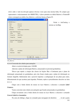 nível, onde o valor da eleveção aparece diversas vezes para uma mesma linha. Os campos que
representam o relacionamento são OBJECTID_1 (chave primária na tabela Bairros) e FeatureID
(chave estrangeira na tabela Ano_Bairros), conforme ilustra a Figura 95.
Feche o ArcCatalog e
retorne ao ArcMap.
8.3.4.4 Conversão dos rótulos para anotações
Altere a escala do display para 1:80.000.
Adicione o plano de informação Bairros, armazenado no personal geodatabase.
Têm-se que repetir a criação das classes de feições Ilha e Continente para o plano de
informação armazenado no geodatabase, pois elas foram criadas para o plano de informação no
formato shapefile. Infelizmente não e possível importar a configuração de um plano para outro,
diferentemente do que acontece para legendas. Portanto, repita os procedimentos descritos no item
8.3.1.3.
Clique com o botão direito do mouse no layer Bairros e selecione o comando Label
Features.
Vamos converter estes rótulos em anotações que ficarão armazenadas no geodatabase.
Clique novamente com o botão direito do mouse no layer Bairros e selecione o comando
Convert Labels to Annotation.
Na caixa de diálogo, clique no comando para navegação de diretórios , vá até a pasta
141
Figura 95: Relacionamento entre os planos de informação Bairros e
Ano_Bairros.
 