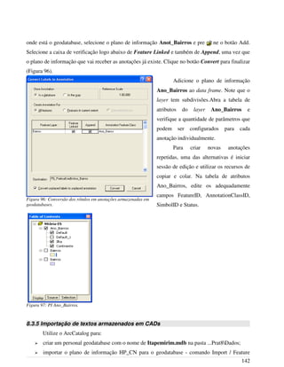 onde está o geodatabase, selecione o plano de informação Anot_Bairros e pressione o botão Add.
Selecione a caixa de verificação logo abaixo de Feature Linked e também de Append, uma vez que
o plano de informação que vai receber as anotações já existe. Clique no botão Convert para finalizar
(Figura 96).
Adicione o plano de informação
Ano_Bairros ao data frame. Note que o
layer tem subdivisões.Abra a tabela de
atributos do layer Ano_Bairros e
verifique a quantidade de parâmetros que
podem ser configurados para cada
anotação individualmente.
Para criar novas anotações
repetidas, uma das alternativas é iniciar
sessão de edição e utilizar os recursos de
copiar e colar. Na tabela de atributos
Ano_Bairros, edite os adequadamente
campos FeatureID, AnnotationClassID,
SimbolID e Status.
8.3.5 Importação de textos armazenados em CADs
Utilize o ArcCatalog para:
➢ criar um personal geodatabase com o nome de Itapemirim.mdb na pasta ...Prat8Dados;
➢ importar o plano de informação HP_CN para o geodatabase - comando Import / Feature
142
Figura 96: Conversão dos rótulos em anotações armazenadas em
geodatabases.
Figura 97: PI Ano_Bairros.
 