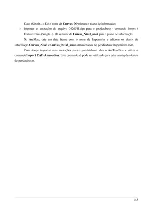 Class (Single...). Dê o nome de Curvas_Nivel para o plano de informação;
➢ importar as anotações do arquivo 0426511.dgn para o geodatabase - comando Import /
Feature Class (Single...). Dê o nome de Curvas_Nivel_anot para o plano de informação;
No ArcMap, crie um data frame com o nome de Itapemirim e adicone os planos de
informação Curvas_Nivel e Curvas_Nivel_anot, armazenados no geodatabase Itapemirim.mdb.
Caso deseje importar mais anotações para o geodatabase, abra o ArcToolBox e utilize o
comando Import CAD Annotation. Este comando só pode ser utilizado para criar anotações dentro
de geodatabases.
143
 