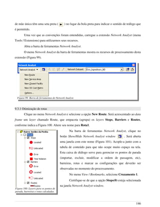 de mão única têm uma seta preta ( ) no lugar da bola preta para indicar o sentido de tráfego que
é permitido.
Uma vez que as convenções foram entendidas, carregue a extensão Network Analyst (menu
Tools / Extensions) para utilizarmos seus recursos.
Abra a barra de ferramentas Network Analyst.
O menu Network Analyst da barra de ferramentas mostra os recursos de processamento desta
extensão (Figura 99).
9.3.1 Otimização de rotas
Clique no menu Network Analyst e selecione a opção New Route. Será acrescentado ao data
frame um layer chamado Route, que empacota (agrupa) os layers Stops, Barriers e Routes,
conforme indica a Figura 100. Altere seu nome para Rota1.
Na barra de ferramentas Network Analyst, clique no
botão Show/Hide Network Analyst window . Será aberta
uma janela com este nome (Figura 101). Acople-a junto com a
tabela de conteúdo para que não ocupe muito espaço na tela.
Esta caixa de diálogo serve para gerenciar os pontos de parada
(importar, excluir, modificar a ordem de passagem, etc),
barreiras, rotas e marcar as configurações que deverão ser
observadas no momento do processamento.
No menu View / Bookmarks, selecione Cruzamento 1.
Certifique-se de que a opção Stops(0) esteja selecionada
na janela Network Analyst window.
146
Figura 99: Barra de ferramentas do Network Analyst.
Figura 100: Layers para os pontos de
parada, barreiras e rotas calculadas.
 