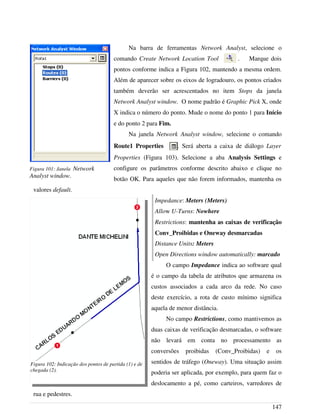 Na barra de ferramentas Network Analyst, selecione o
comando Create Network Location Tool . Marque dois
pontos conforme indica a Figura 102, mantendo a mesma ordem.
Além de aparecer sobre os eixos de logradouro, os pontos criados
também deverão ser acrescentados no item Stops da janela
Network Analyst window. O nome padrão é Graphic Pick X, onde
X indica o número do ponto. Mude o nome do ponto 1 para Início
e do ponto 2 para Fim.
Na janela Network Analyst window, selecione o comando
Route1 Properties . Será aberta a caixa de diálogo Layer
Properties (Figura 103). Selecione a aba Analysis Settings e
configure os parâmetros conforme descrito abaixo e clique no
botão OK. Para aqueles que não forem informados, mantenha os
valores default.
Impedance: Meters (Meters)
Allow U-Turns: Nowhere
Restrictions: mantenha as caixas de verificação
Conv_Proibidas e Oneway desmarcadas
Distance Units: Meters
Open Directions window automatically: marcado
O campo Impedance indica ao software qual
é o campo da tabela de atributos que armazena os
custos associados a cada arco da rede. No caso
deste exercício, a rota de custo mínimo significa
aquela de menor distância.
No campo Restrictions, como mantivemos as
duas caixas de verificação desmarcadas, o software
não levará em conta no processamento as
conversões proibidas (Conv_Proibidas) e os
sentidos de tráfego (Oneway). Uma situação assim
poderia ser aplicada, por exemplo, para quem faz o
deslocamento a pé, como carteiros, varredores de
rua e pedestres.
147
Figura 101: Janela Network
Analyst window.
Figura 102: Indicação dos pontos de partida (1) e de
chegada (2).
 