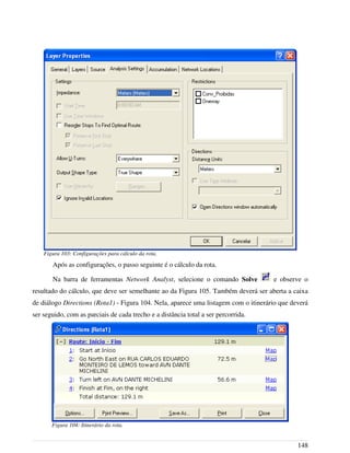 Após as configurações, o passo seguinte é o cálculo da rota.
Na barra de ferramentas Network Analyst, selecione o comando Solve e observe o
resultado do cálculo, que deve ser semelhante ao da Figura 105. Também deverá ser aberta a caixa
de diálogo Directions (Rota1) - Figura 104. Nela, aparece uma listagem com o itinerário que deverá
ser seguido, com as parciais de cada trecho e a distância total a ser percorrida.
148
Figura 103: Configurações para cálculo da rota.
Figura 104: Itinerário da rota.
 