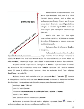 Repare também o que aconteceu no layer
Rota1 (layer Routes)do data frame e da janela
Network Analyst window. Abra a tabela de
atributos do layer Routes. Observe que ele existe
apenas dentro do arquivo .mxd. Dependendo da
situação, o comando Export Data deverá ser
utilizado para gerar um shapefile com a rota que
foi criada.
Vamos criar outra rota, mas agora
observando as conversões proibidas e os sentidos
de tráfego. Utilizaremos os mesmos pontos de
partida e de chegada.
Desligue o plano de informação Rota1 no
data frame.
Na barra de ferramentas Network Analyst,
clique no menu Network Analyst e selecione a
opção New Route. Um layer novo chamado Route será acrescentado ao data frame. Altere seu
nome para Rota2. Observe que o layer Rota2 também foi acrescentado ao Network Analyst window.
Na janela Network Analyst window, certifique-se de Rota2 é o layer selecionado no combo-
box. Clique com o botão direito do mouse sobre Stops(0) e selecione Load Locations no menu
popup. Na caixa de diálogo Load Locations, clique no combo-box Load From, selecione
Rota1/Stops e no botão OK.
Na janela Network Analyst window, selecione o comando Rota2 Properties . Na caixa
de diálogo Layer Properties, selecione a aba Analysis Settings e configure os parâmetros conforme
descrito abaixo. Para aqueles que não forem informados, mantenha os valores default.
Impedance: Meters (Meters)
Allow U-Turns: Nowhere
Restrictions: marque as caixas de verificação Conv_Proibidas e Oneway
Distance Units: Meters
Open Directions window automatically: marcado
Na barra de ferramentas Network Analyst, selecione o comando Solve e observe o
resultado do cálculo, que deve ser semelhante ao da Figura 106.
149
Figura 105: Resultado do processamento.
 