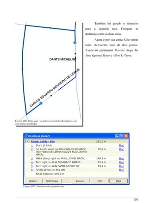 Também foi gerado o itinerário
para a segunda rota. Compare as
distâncias entre as duas rotas.
Agora é por sua conta. Crie outras
rotas. Acrescente mais de dois pontos.
Avalie os parâmetros Reorder Stops To
Find Optimal Route e Allow U-Turns.
150
Figura 106: Rota. que considera os sentidos de tráfego e as
conversões proibidas.
Figura 107: Itinerário da segunda rota.
 