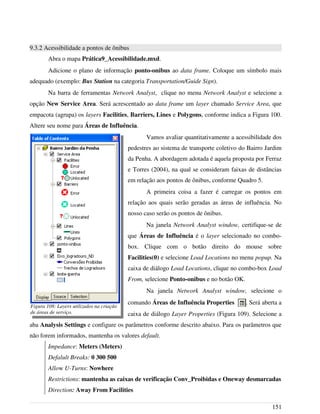 9.3.2 Acessibilidade a pontos de ônibus
Abra o mapa Prática9_Acessibilidade.mxd.
Adicione o plano de informação ponto-onibus ao data frame. Coloque um símbolo mais
adequado (exemplo: Bus Station na categoria Transportation/Guide Sign).
Na barra de ferramentas Network Analyst, clique no menu Network Analyst e selecione a
opção New Service Area. Será acrescentado ao data frame um layer chamado Service Area, que
empacota (agrupa) os layers Facilities, Barriers, Lines e Polygons, conforme indica a Figura 100.
Altere seu nome para Áreas de Influência.
Vamos avaliar quantitativamente a acessibilidade dos
pedestres ao sistema de transporte coletivo do Bairro Jardim
da Penha. A abordagem adotada é aquela proposta por Ferraz
e Torres (2004), na qual se consideram faixas de distâncias
em relação aos pontos de ônibus, conforme Quadro 5.
A primeira coisa a fazer é carregar os pontos em
relação aos quais serão geradas as áreas de influência. No
nosso caso serão os pontos de ônibus.
Na janela Network Analyst window, certifique-se de
que Áreas de Influência é o layer selecionado no combo-
box. Clique com o botão direito do mouse sobre
Facilities(0) e selecione Load Locations no menu popup. Na
caixa de diálogo Load Locations, clique no combo-box Load
From, selecione Ponto-onibus e no botão OK.
Na janela Network Analyst window, selecione o
comando Áreas de Influência Properties . Será aberta a
caixa de diálogo Layer Properties (Figura 109). Selecione a
aba Analysis Settings e configure os parâmetros conforme descrito abaixo. Para os parâmetros que
não forem informados, mantenha os valores default.
Impedance: Meters (Meters)
Defalult Breaks: 0 300 500
Allow U-Turns: Nowhere
Restrictions: mantenha as caixas de verificação Conv_Proibidas e Oneway desmarcadas
Direction: Away From Facilities
151
Figura 108: Layers utilizados na criação
de áreas de serviço.
 