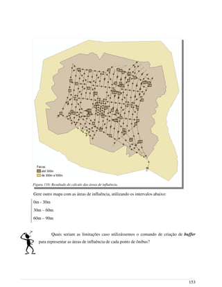 Gere outro mapa com as áreas de influência, utilizando os intervalos abaixo:
0m - 30m
30m – 60m
60m – 90m
Quais seriam as limitações caso utilizássemos o comando de criação de buffer
para representar as áreas de influência de cada ponto de ônibus?
153
Figura 110: Resultado do cálculo das áreas de influência.
 