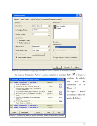 Na barra de ferramentas Network Analyst, selecione o comando Solve e observe o
resultado do cálculo,
que deve ser
semelhante ao da
Figura 113.
Na Figura 112 têm-se
os itinerários até os três
pontos de ônibus.
155
Figura 111: Parâmetros de configuração utilizados no cálculo dos pontos de ônibus mais próximos.
Figura 112: Itinerário do ponto de partida até os três pontos de ônibus mais próximos.
 