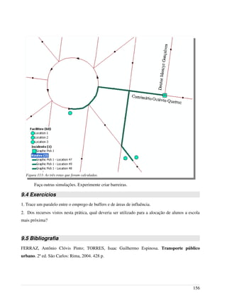 Faça outras simulações. Experimente criar barreiras.
9.4 Exercícios
1. Trace um paralelo entre o emprego de buffers e de áreas de influência.
2. Dos recursos vistos nesta prática, qual deveria ser utilizado para a alocação de alunos a escola
mais próxima?
9.5 Bibliografia
FERRAZ, Antônio Clóvis Pinto; TORRES, Isaac Guilhermo Espinosa. Transporte público
urbano. 2ª ed. São Carlos: Rima, 2004. 428 p.
156
Figura 113: As três rotas que foram calculadas.
 