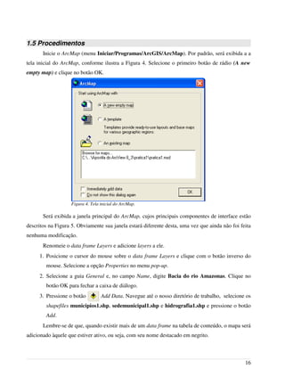 1.5 Procedimentos
Inicie o ArcMap (menu Iniciar/Programas/ArcGIS/ArcMap). Por padrão, será exibida a a
tela inicial do ArcMap, conforme ilustra a Figura 4. Selecione o primeiro botão de rádio (A new
empty map) e clique no botão OK.
Será exibida a janela principal do ArcMap, cujos principais componentes de interface estão
descritos na Figura 5. Obviamente sua janela estará diferente desta, uma vez que ainda não foi feita
nenhuma modificação.
Renomeie o data frame Layers e adicione layers a ele.
1. Posicione o cursor do mouse sobre o data frame Layers e clique com o botão inverso do
mouse. Selecione a opção Properties no menu pop-up.
2. Selecione a guia General e, no campo Name, digite Bacia do rio Amazonas. Clique no
botão OK para fechar a caixa de diálogo.
3. Pressione o botão Add Data. Navegue até o nosso diretório de trabalho, selecione os
shapefiles municipios1.shp, sedemunicipal1.shp e hidrografia1.shp e pressione o botão
Add.
Lembre-se de que, quando existir mais de um data frame na tabela de conteúdo, o mapa será
adicionado àquele que estiver ativo, ou seja, com seu nome destacado em negrito.
16
Figura 4. Tela inicial do ArcMap.
 