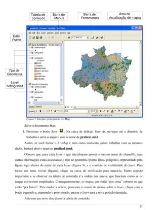 Salve o documento Map.
1. Pressione o botão Save . Na caixa de diálogo Save As, navegue até o diretório de
trabalho e salve o arquivo com o nome de pratica1.mxd.
Assim, se você fechar o ArcMap e num outro momento quiser trabalhar com os mesmos
dados, bastará abrir o arquivo pratica1.mxd.
Observe que, para cada layer – que inicialmente possui o mesmo nome do shapefile, duas
outras informações estão associadas: o tipo de geometria (ponto, linha, polígono), representado pela
figura logo abaixo do nome de cada layer (Figura 5); e o controle de visibilidade do layer. Para
tornar um tema visível (ligado), clique na caixa de verificação para marcá-la. Outro aspecto
importante a se observar na tabela de conteúdo é a ordem dos layers, que funciona como se os
mapas estivessem empilhados. Consequentemente, os mapas que estão “por cima” cobrem os que
estão “por baixo”. Para mudar a ordem, posicione o cursor do mouse sobre o layer, clique com o
botão esquerdo e, mantendo-o pressionado, arraste o layer para a nova posição desejada.
Adicione um novo data frame à tabela de conteúdo.
17
Figura 5. Interface principal do ArcMap.
Data
Frame
Área de
visualização de mapas
Barra de
Menus
Layer
hidrografia1
Tabela de
conteúdo
Barra de
Ferramentas
Tipo de
Geometria
 