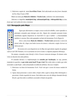 1. Selecione a opção de menu Insert/Data Frame. Será adicionado um data frame chamado
de New Data Frame à TOC.
Mude seu nome para Bacia do Atlântico - Trecho Leste, conforme visto anteriormente.
Adicione os shapefiles municipios5.shp, sedemunicipal5.shp e hidrografia5.shp ao data
frame que você acabou de criar e renomear.
1.5.1 Navegação pelo Mapa
Agora que adicionamos os mapas a nossa sessão de trabalho, vamos aprender os
principais comandos para interagir com eles. Alguns dos comandos possuem ícones
semelhantes àqueles disponíveis no AutoCAD. E o que é melhor – a funcionalidade
também é a mesma. Eles estão agrupados na barra de ferramentas Tools (Figura 6).
Ative o data frame Bacia do Atlântico – Trecho Leste (posicione o cursor do
mouse sobre ele, clique com botão inverso do mouse e selecione a opção Activate no
menu pop-up).
Os recursos de zoom disponíveis no ArcMap são equivalentes àqueles de qualquer
software de CAD. Portanto, é só se acostumar aos novos ícones e a algumas pequenas diferenças.
No entanto, comandos como Identify e Select Features merecem destaque. Os demais serão
vistos no decorrer das aulas práticas.
O comando Identify é a implementação da consulta por localização, ou seja, permite
responder às questões: o que existe neste local? O que é isto? Ele exibe todos os dados que estão
associados a cada feição - estão armazenados na tabela de atributos. Seu uso é simples:
1. Selecione-o na barra de ferramentas Tools. Você verá que o cursor do mouse mudará de
forma.
2. Agora, basta posicionar o cursor sobre a feição sobre a qual se deseja obter informações e
pressionar o botão esquerdo do mouse. Será aberta uma caixa de diálogo chamada Identify
Results, que lista todos os atributos associados à feição em questão.
18
Figura 6
 