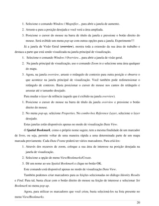 1. Selecione o comando Window / Magnifier... para abrir a janela de aumento.
2. Arraste-a para a posição desejada e você verá a área ampliada.
3. Posicione o cursor do mouse na barra de título da janela e pressione o botão direito do
mouse. Será exibido um menu pop-up com outras opções para a janela. Experimente!!!
Já a janela de Visão Geral (overview), mostra toda a extensão da sua área de trabalho e
destaca a parte que está sendo visualizada na janela principal de visualização.
1. Selecione o comando Window / Overview... para abrir a janela de visão geral.
2. Na janela principal de visualização, use o comando Zoom in e selecione uma área qualquer
do mapa.
3. Agora, na janela overview, arraste o retângulo de contexto para outra posição e observe o
que acontece na janela principal de visualização. Você também pode redimensionar o
retângulo de contexto. Basta posicionar o cursor do mouse nos cantos do retângulo e
arrastar até o tamanho desejado.
Para mudar o layer de refência (aquele que é exibido na janela overview).
1. Posicione o cursor do mouse na barra de título da janela overview e pressione o botão
direito do mouse.
2. No menu pop-up, selecione Properties. No combo-box Reference Layer, selecione o layer
desejado.
Estas janelas estão disponíveis apenas no modo de visualização Data View.
O Spatial Bookmark, como o próprio nome sugere, tem a mesma finalidade de um marcador
de livro, ou seja, permite voltar de uma maneira rápida a uma determinada parte de um mapa
marcada previamente. Cada Data Frame poderá ter vários marcadores. Para criá-los:
1. Através dos recursos de zoom, coloque a sua área de interesse na posição desejada na
janela de visualização.
2. Selecione a opção de menu View/Bookmarks/Create.
3. Dê um nome ao seu Spatial Bookmark e clique no botão OK.
Este comando está disponível apenas no modo de visualização Data View.
Também podemos criar marcadores para as feições selecionadas no diálogo Identity Results
e Find. Para tal, basta clicar com o botão direito do mouse na feição de interesse e selecionar Set
Bookmark no menu pop-up.
Agora, para utilizar os marcadores que você criou, basta selecioná-los na lista presente no
menu View/Bookmarks.
20
 