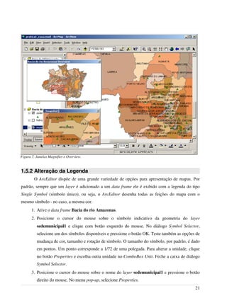 1.5.2 Alteração da Legenda
O ArcEditor dispõe de uma grande variedade de opções para apresentação de mapas. Por
padrão, sempre que um layer é adicionado a um data frame ele é exibido com a legenda do tipo
Single Symbol (símbolo único), ou seja, o ArcEditor desenha todas as feições do mapa com o
mesmo símbolo - no caso, a mesma cor.
1. Ative o data frame Bacia do rio Amazonas.
2. Posicione o cursor do mouse sobre o símbolo indicativo da geometria do layer
sedemunicipal1 e clique com botão esquerdo do mouse. No diálogo Symbol Selector,
selecione um dos símbolos disponíveis e pressione o botão OK. Teste também as opções de
mudança de cor, tamanho e rotação de símbolo. O tamanho do símbolo, por padrão, é dado
em pontos. Um ponto corresponde a 1/72 de uma polegada. Para alterar a unidade, clique
no botão Properties e escolha outra unidade no ComboBox Unit. Feche a caixa de diálogo
Symbol Selector.
3. Posicione o cursor do mouse sobre o nome do layer sedemunicipal1 e pressione o botão
direito do mouse. No menu pop-up, selecione Properties.
21
Figura 7. Janelas Magnifier e Overview.
 
