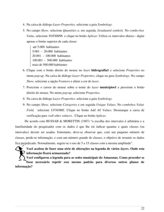 4. Na caixa de diálogo Layer Properties, selecione a guia Symbology.
5. No campo Show, selecione Quantities e, em seguida, Graduated symbols. No combo-box
Value, selecione TOTHM96 e clique no botão Aplicar. Utilize os intervalos abaixo - digite
apenas o limite superior de cada classe:
até 5.000 habitantes
5.001 - 20.000 habitantes
20.001 - 100.000 habitantes
100.001 - 500.000 habitantes
mais de 500.000 habitantes
6. Clique com o botão direito do mouse no layer hidrografia1 e selecione Properties no
menu pop-up. Na caixa de diálogo Layer Properties, clique na guia Symbology. No campo
Show, selecione a opção Features e altere a cor do layer.
7. Posicione o cursor do mouse sobre o nome do layer municipios1 e pressione o botão
direito do mouse. No menu pop-up, selecione Properties.
8. Na caixa de diálogo Layer Properties, selecione a guia Symbology.
9. No campo Show, selecione Categories e em seguida Unique Values. No combobox Value
Field, selecione UFNOME. Clique no botão Add All Values. Desmarque a caixa de
verificação para <all other values>. Clique no botão Aplicar.
De acordo com BUSSAB & MORETTIN (1987) “a escolha dos intervalos é arbitrária e a
familiaridade do pesquisador com os dados é que lhe irá indicar quantas e quais classes (ou
intervalos) devem ser usadas. Entretanto, deve-se observar que, com um pequeno número de
classes, perde-se informação, e com um número grande de classes, o objetivo de resumir os dados
fica prejudicado. Normalmente, sugere-se o uso de 5 a 15 classes com a mesma amplitude”.
Você acabou de fazer uma série de alterações na legenda de vários layers. Onde esta
informação ficará armazenada?
Você configurou a legenda para as sedes municipais do Amazonas. Como proceder se
fosse necessário repetir esse mesmo padrão para diversos outros planos de
informação?
22
 