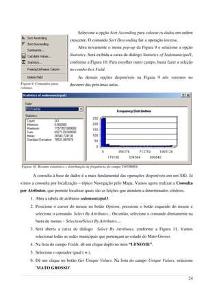 Selecione a opção Sort Ascending para colocar os dados em ordem
crescente. O comando Sort Descending faz a operação inversa.
Abra novamente o menu pop-up da Figura 9 e selecione a opção
Statistics. Será exibida a caixa de diálogo Statistics of Sedemunicipal1,
conforme a Figura 10. Para escolher outro campo, basta fazer a seleção
no combo-box Field.
As demais opções disponíveis na Figura 9 nós veremos no
decorrer das próximas aulas.
A consulta à base de dados é a mais fundamental das operações disponíveis em um SIG. Já
vimos a consulta por localização – tópico Navegação pelo Mapa. Vamos agora realizar a Consulta
por Atributos, que permite localizar quais são as feições que atendem a determinados critérios.
1. Abra a tabela de atributos sedemunicipal1.
2. Posicione o cursor do mouse no botão Options, pressione o botão esquerdo do mouse e
selecione o comando Select By Attributes... Ou então, selecione o comando diretamente na
barra de menus – Selection/Select By Attributes....
3. Será aberta a caixa de diálogo Select By Attributes, conforme a Figura 11. Vamos
selecionar todas as sedes municipais que pertençam ao estado do Mato Grosso.
4. Na lista do campo Fields, dê um clique duplo no item “UFNOME”.
5. Selecione o operador igual ( = ).
6. Dê um clique no botão Get Unique Values. Na lista do campo Unique Values, selecione
'MATO GROSSO'.
24
Figura 9. Comandos para
colunas.
Figura 10. Resumo estatístico e distribuição de frequência do campo TOTHM69.
 