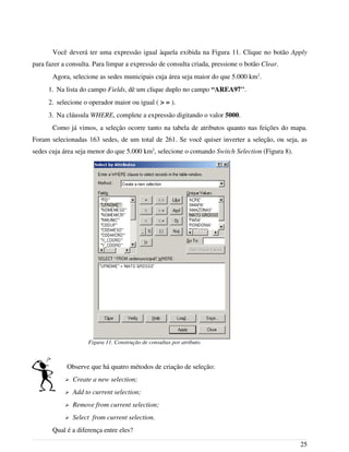 Você deverá ter uma expressão igual àquela exibida na Figura 11. Clique no botão Apply
para fazer a consulta. Para limpar a expressão de consulta criada, pressione o botão Clear.
Agora, selecione as sedes municipais cuja área seja maior do que 5.000 km2
.
1. Na lista do campo Fields, dê um clique duplo no campo “AREA97".
2. selecione o operador maior ou igual ( > = ).
3. Na cláusula WHERE, complete a expressão digitando o valor 5000.
Como já vimos, a seleção ocorre tanto na tabela de atributos quanto nas feições do mapa.
Foram selecionadas 163 sedes, de um total de 261. Se você quiser inverter a seleção, ou seja, as
sedes cuja área seja menor do que 5.000 km2
, selecione o comando Switch Selection (Figura 8).
Observe que há quatro métodos de criação de seleção:
➢ Create a new selection;
➢ Add to current selection;
➢ Remove from current selection;
➢ Select from current selection.
Qual é a diferença entre eles?
25
Figura 11. Construção de consultas por atributo.
 