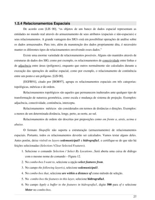 1.5.4 Relacionamentos Espaciais
De acordo com [LIS 00], “os objetos de um banco de dados espacial representam as
entidades no mundo real através do armazenamento de seus atributos (espaciais e não-espaciais) e
seus relacionamentos. A grande vantagem dos SIG's está em possibilitar operações de análise sobre
os dados armazenados. Para isto, além da manutenção dos dados propriamente dita, é necessário
manter os diferentes tipos de relacionamentos envolvendo esses dados.”
Existe uma enorme variedade de relacionamentos possíveis. Alguns são mantidos através de
estruturas de dados dos SIG, como por exemplo, os relacionamentos de conectividade entre linhas e
de adjacência entre áreas (polígonos), enquanto que outros normalmente são calculados durante a
execução das operações de análise espacial, como por exemplo, o relacionamento de continência
entre um ponto e um polígono. [LIS 00].
[EGFR91], citado por [BOR97], agrupa os relacionamentos espaciais em três categorias:
topológicas, métricas e de ordem.
Relacionamentos topológicos são aqueles que permanecem inalterados ante qualquer tipo de
transformação de natureza geométrica, como escala e mudança de sistema de projeção. Exemplos:
adjacência, conectividade, continência, intercepta.
Relacionamentos métricos são considerados em termos de distâncias e direções. Exemplos:
a menos de um determinada distância, longe, perto, ao norte, ao sul.
Relacionamentos de ordem são descritas por preposições como em frente a, atrás, acima e
abaixo.
O formato Shapefile não suporta a estruturação (armazenamento) de relacionamentos
espaciais. Portanto, todos os relacionamentos deverão ser calculados. Vamos testar alguns deles.
Antes porém, deixe visível os layers sedemunicipal1 e hidrografia1, e certifique-se de que não há
feições selecionadas (Selection / Clear Selected Features).
1. Selecione o comando Selection / Select By Locations...Será aberta uma caixa de diálogo
com o mesmo nome do comando – Figura 12.
2. No combo-box I want to, selecione a opção select features from.
3. No campo the following layer(s), selecione sedemunicipal1.
4. No combo-box that, selecione are within a distance of como método de seleção.
5. No combo-box the features in this layer, selecione hidrografia1.
6. No campo Apply a buffer to the features in hidrografia1, digite 500 para of e selecione
Meter no combo-box.
27
 