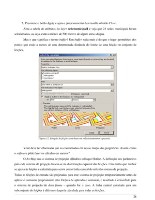 7. Pressione o botão Apply e após o processamento da consulta o botão Close.
Abra a tabela de atributos do layer sedemunicipal1 e veja que 21 sedes municipais foram
selecionadas, ou seja, estão a menos de 500 metros de algum curso d'água.
Mas o que significa o termo buffer? Um buffer nada mais é do que o lugar geométrico dos
pontos que estão a menos de uma determinada distância do limite de uma feição ou conjunto de
feições.
Você deve ter observado que as coordenadas em nosso mapa são geográficas. Assim, como
o software pôde fazer os cálculos em metros?
O ArcMap usa o sistema de projeção cilíndrico oblíquo Hotine. A definição dos parâmetros
para este sistema de projeção baseia-se na distribuição espacial das feições. Uma linha que melhor
se ajusta às feições é calculada para servir como linha central do referido sistema de projeção.
Todas as feições de entrada são projetadas para este sistema de projeção temporariamente antes de
aplicar o comando propriamente dito. Depois de aplicado o comando, o resultado é convertido para
o sistema de projeção do data frame – quando for o caso. A linha central calculada para um
subconjunto de feições é diferente daquela calculada para todas as feições.
28
Figura 12. Seleção de feições com base em relacionamentos espaciais.
 