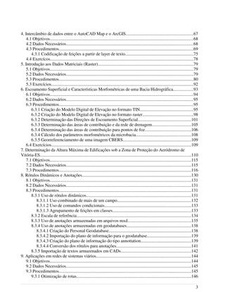 4. Intercâmbio de dados entre o AutoCAD Map e o ArcGIS.............................................................67
4.1 Objetivos..................................................................................................................................68
4.2 Dados Necessários...................................................................................................................68
4.3 Procedimentos..........................................................................................................................69
4.3.1 Codificação de feições a partir de layer de texto..............................................................75
4.4 Exercícos..................................................................................................................................78
5. Introdução aos Dados Matriciais (Raster)......................................................................................79
5.1 Objetivos..................................................................................................................................79
5.2 Dados Necessários...................................................................................................................79
5.3 Procedimentos..........................................................................................................................80
5.3 Exercícios.................................................................................................................................92
6. Escoamento Superficial e Características Morfométricas de uma Bacia Hidrográfica..................93
6.1 Objetivos..................................................................................................................................94
6.2 Dados Necessários...................................................................................................................95
6.3 Procedimentos..........................................................................................................................95
6.3.1 Criação do Modelo Digital de Elevação no formato TIN................................................95
6.3.2 Criação do Modelo Digital de Elevação no formato raster..............................................98
6.3.2 Determinação das Direções de Escoamento Superficial................................................101
6.3.3 Determinação das áreas de contribuição e da rede de drenagem...................................105
6.3.4 Determinação das áreas de contribuição para pontos de foz..........................................106
6.3.4 Cálculo dos parâmetros morfométricos da microbacia..................................................108
6.3.5 Georreferenciamento de uma imagem CBERS..............................................................109
6.4 Exercícios...............................................................................................................................109
7. Determinação da Altura Máxima de Edificações sob a Zona de Proteção do Aeródromo de
Vitória-ES.........................................................................................................................................110
7.1 Objetivos................................................................................................................................115
7.2 Dados Necessários.................................................................................................................115
7.3 Procedimentos........................................................................................................................116
8. Rótulos Dinâmicos e Anotações...................................................................................................130
8.1 Objetivos................................................................................................................................131
8.2 Dados Necessários.................................................................................................................131
8.3 Procedimentos........................................................................................................................131
8.3.1 Uso de rótulos dinâmicos...............................................................................................131
8.3.1.1 Uso combinado de mais de um campo...................................................................132
8.3.1.2 Uso de comandos condicionais..............................................................................133
8.3.1.3 Agrupamento de feições em classes.......................................................................133
8.3.2 Escala de referência........................................................................................................134
8.3.3 Uso de anotações armazenadas em arquivos mxd.........................................................135
8.3.4 Uso de anotações armazenadas em geodatabases..........................................................138
8.3.4.1 Criação do Personal Geodatabase..........................................................................138
8.3.4.2 Importação do plano de informação para o geodatabase........................................139
8.3.4.3 Criação do plano de informação do tipo annottation..............................................139
8.3.4.4 Conversão dos rótulos para anotações....................................................................141
8.3.5 Importação de textos armazenados em CADs................................................................142
9. Aplicações em redes de sistemas viários......................................................................................144
9.1 Objetivos................................................................................................................................144
9.2 Dados Necessários.................................................................................................................145
9.3 Procedimentos........................................................................................................................145
9.3.1 Otimização de rotas........................................................................................................146
3
 