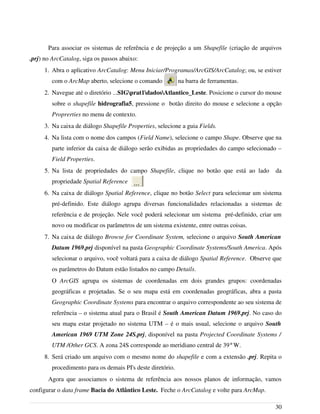 Para associar os sistemas de referência e de projeção a um Shapefile (criação de arquivos
.prj) no ArcCatalog, siga os passos abaixo:
1. Abra o aplicativo ArcCatalog: Menu Iniciar/Programas/ArcGIS/ArcCatalog; ou, se estiver
com o ArcMap aberto, selecione o comando na barra de ferramentas.
2. Navegue até o diretório ...SIGprat1dadosAtlantico_Leste. Posicione o cursor do mouse
sobre o shapefile hidrografia5, pressione o botão direito do mouse e selecione a opção
Proprerties no menu de contexto.
3. Na caixa de diálogo Shapefile Properties, selecione a guia Fields.
4. Na lista com o nome dos campos (Field Name), selecione o campo Shape. Observe que na
parte inferior da caixa de diálogo serão exibidas as propriedades do campo selecionado –
Field Properties.
5. Na lista de propriedades do campo Shapefile, clique no botão que está ao lado da
propriedade Spatial Reference
6. Na caixa de diálogo Spatial Reference, clique no botão Select para selecionar um sistema
pré-definido. Este diálogo agrupa diversas funcionalidades relacionadas a sistemas de
referência e de projeção. Nele você poderá selecionar um sistema pré-definido, criar um
novo ou modificar os parâmetros de um sistema existente, entre outras coisas.
7. Na caixa de diálogo Browse for Coordinate System, selecione o arquivo South American
Datum 1969.prj disponível na pasta Geographic Coordinate Systems/South America. Após
selecionar o arquivo, você voltará para a caixa de diálogo Spatial Reference. Observe que
os parâmetros do Datum estão listados no campo Details.
O ArcGIS agrupa os sistemas de coordenadas em dois grandes grupos: coordenadas
geográficas e projetadas. Se o seu mapa está em coordenadas geográficas, abra a pasta
Geographic Coordinate Systems para encontrar o arquivo correspondente ao seu sistema de
referência – o sistema atual para o Brasil é South American Datum 1969.prj. No caso do
seu mapa estar projetado no sistema UTM – é o mais usual, selecione o arquivo South
American 1969 UTM Zone 24S.prj, disponível na pasta Projected Coordinate Systems /
UTM /Other GCS. A zona 24S corresponde ao meridiano central de 39°W.
8. Será criado um arquivo com o mesmo nome do shapefile e com a extensão .prj. Repita o
procedimento para os demais PI's deste diretório.
Agora que associamos o sistema de referência aos nossos planos de informação, vamos
configurar o data frame Bacia do Atlântico Leste. Feche o ArcCatalog e volte para ArcMap.
30
 