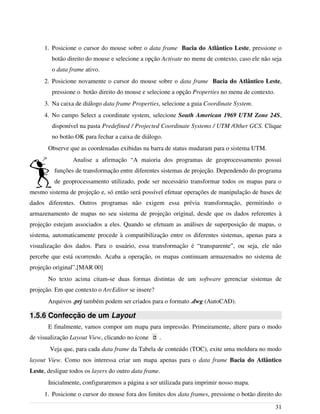 1. Posicione o cursor do mouse sobre o data frame Bacia do Atlântico Leste, pressione o
botão direito do mouse e selecione a opção Activate no menu de contexto, caso ele não seja
o data frame ativo.
2. Posicione novamente o cursor do mouse sobre o data frame Bacia do Atlântico Leste,
pressione o botão direito do mouse e selecione a opção Properties no menu de contexto.
3. Na caixa de diálogo data frame Properties, selecione a guia Coordinate System.
4. No campo Select a coordinate system, selecione South American 1969 UTM Zone 24S,
disponível na pasta Predefined / Projected Coordinate Systems / UTM /Other GCS. Clique
no botão OK para fechar a caixa de diálogo.
Observe que as coordenadas exibidas na barra de status mudaram para o sistema UTM.
Analise a afirmação “A maioria dos programas de geoprocessamento possui
funções de transformação entre diferentes sistemas de projeção. Dependendo do programa
de geoprocessamento utilizado, pode ser necessário transformar todos os mapas para o
mesmo sistema de projeção e, só então será possível efetuar operações de manipulação de bases de
dados diferentes. Outros programas não exigem essa prévia transformação, permitindo o
armazenamento de mapas no seu sistema de projeção original, desde que os dados referentes à
projeção estejam associados a eles. Quando se efetuam as análises de superposição de mapas, o
sistema, automaticamente procede à compatibilização entre os diferentes sistemas, apenas para a
visualização dos dados. Para o usuário, essa transformação é “transparente”, ou seja, ele não
percebe que está ocorrendo. Acaba a operação, os mapas continuam armazenados no sistema de
projeção original”.[MAR 00]
No texto acima citam-se duas formas distintas de um software gerenciar sistemas de
projeção. Em que contexto o ArcEditor se insere?
Arquivos .prj também podem ser criados para o formato .dwg (AutoCAD).
1.5.6 Confecção de um Layout
E finalmente, vamos compor um mapa para impressão. Primeiramente, altere para o modo
de visualização Layout View, clicando no ícone .
Veja que, para cada data frame da Tabela de conteúdo (TOC), exite uma moldura no modo
layout View. Como nos interessa criar um mapa apenas para o data frame Bacia do Atlântico
Leste, desligue todos os layers do outro data frame.
Inicialmente, configuraremos a página a ser utilizada para imprimir nosso mapa.
1. Posicione o cursor do mouse fora dos limites dos data frames, pressione o botão direito do
31
 