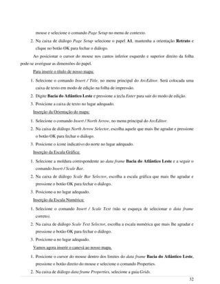 mouse e selecione o comando Page Setup no menu de contexto.
2. Na caixa de diálogo Page Setup selecione o papel A1, mantenha a orientação Retrato e
clique no botão OK para fechar o diálogo.
Ao posicionar o cursor do mouse nos cantos inferior esquerdo e superior direito da folha
pode-se averiguar as dimensões do papel.
Para inserir o título de nosso mapa:
1. Selecione o comando Insert / Title, no menu principal do ArcEditor. Será colocada uma
caixa de texto em modo de edição na folha de impressão.
2. Digite Bacia do Atlântico Leste e pressione a tecla Enter para sair do modo de edição.
3. Posicione a caixa de texto no lugar adequado.
Inserção da Orientação do mapa:
1. Selecione o comando Insert / North Arrow, no menu principal do ArcEditor.
2. Na caixa de diálogo North Arrow Selector, escolha aquele que mais lhe agradar e pressione
o botão OK para fechar o diálogo.
3. Posicione o ícone indicativo do norte no lugar adequado.
Inserção da Escala Gráfica:
1. Selecione a moldura correspondente ao data frame Bacia do Atlântico Leste e a seguir o
comando Insert / Scale Bar.
2. Na caixa de diálogo Scale Bar Selector, escolha a escala gráfica que mais lhe agradar e
pressione o botão OK para fechar o diálogo.
3. Posicione-a no lugar adequado.
Inserção da Escala Numérica:
1. Selecione o comando Insert / Scale Text (não se esqueça de selecionar o data frame
correto).
2. Na caixa de diálogo Scale Text Selector, escolha a escala numérica que mais lhe agradar e
pressione o botão OK para fechar o diálogo.
3. Posicione-a no lugar adequado.
Vamos agora inserir o canevá ao nosso mapa.
1. Posicione o cursor do mouse dentro dos limites do data frame Bacia do Atlântico Leste,
pressione o botão direito do mouse e selecione o comando Properties.
2. Na caixa de diálogo data frame Properties, selecione a guia Grids.
32
 