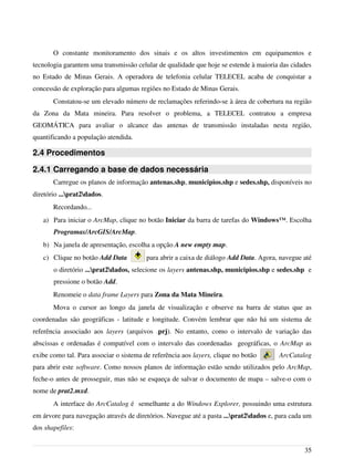 O constante monitoramento dos sinais e os altos investimentos em equipamentos e
tecnologia garantem uma transmissão celular de qualidade que hoje se estende à maioria das cidades
no Estado de Minas Gerais. A operadora de telefonia celular TELECEL acaba de conquistar a
concessão de exploração para algumas regiões no Estado de Minas Gerais.
Constatou-se um elevado número de reclamações referindo-se à área de cobertura na região
da Zona da Mata mineira. Para resolver o problema, a TELECEL contratou a empresa
GEOMÁTICA para avaliar o alcance das antenas de transmissão instaladas nesta região,
quantificando a população atendida.
2.4 Procedimentos
2.4.1 Carregando a base de dados necessária
Carregue os planos de informação antenas.shp, municipios.shp e sedes.shp, disponíveis no
diretório ...prat2dados.
Recordando...
a) Para iniciar o ArcMap, clique no botão Iniciar da barra de tarefas do Windows™. Escolha
Programas/ArcGIS/ArcMap.
b) Na janela de apresentação, escolha a opção A new empty map.
c) Clique no botão Add Data para abrir a caixa de diálogo Add Data. Agora, navegue até
o diretório ...prat2dados, selecione os layers antenas.shp, municipios.shp e sedes.shp e
pressione o botão Add.
Renomeie o data frame Layers para Zona da Mata Mineira.
Mova o cursor ao longo da janela de visualização e observe na barra de status que as
coordenadas são geográficas - latitude e longitude. Convém lembrar que não há um sistema de
referência associado aos layers (arquivos .prj). No entanto, como o intervalo de variação das
abscissas e ordenadas é compatível com o intervalo das coordenadas geográficas, o ArcMap as
exibe como tal. Para associar o sistema de referência aos layers, clique no botão ArcCatalog
para abrir este software. Como nossos planos de informação estão sendo utilizados pelo ArcMap,
feche-o antes de prosseguir, mas não se esqueça de salvar o documento de mapa – salve-o com o
nome de prat2.mxd.
A interface do ArcCatalog é semelhante a do Windows Explorer, possuindo uma estrutura
em árvore para navegação através de diretórios. Navegue até a pasta ...prat2dados e, para cada um
dos shapefiles:
35
 