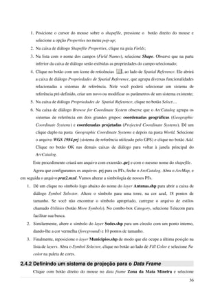 1. Posicione o cursor do mouse sobre o shapefile, pressione o botão direito do mouse e
selecione a opção Properties no menu pop-up;
2. Na caixa de diálogo Shapefile Properties, clique na guia Fields;
3. Na lista com o nome dos campos (Field Names), selecione Shape. Observe que na parte
inferior da caixa de diálogo serão exibidas as propriedades do campo selecionado;
4. Clique no botão com um ícone de reticências , ao lado de Spatial Reference. Ele abrirá
a caixa de diálogo Propriedades de Spatial Reference, que agrupa diversas funcionalidades
relacionadas a sistemas de referência. Nele você poderá selecionar um sistema de
referência pré-definido, criar um novo ou modificar os parâmetros de um sistema existente;
5. Na caixa de diálogo Propriedades de Spatial Reference, clique no botão Select....
6. Na caixa de diálogo Browse for Coordinate System observe que o ArcCatalog agrupa os
sistemas de referência em dois grandes grupos: coordenadas geográficas (Geographic
Coordinate Systems) e coordenadas projetadas (Projected Coordinate Systems). Dê um
clique duplo na pasta Geographic Coordinate Systems e depois na pasta World. Selecione
o arquivo WGS 1984.prj (sistema de referência utilizado pelo GPS) e clique no botão Add.
Clique no botão OK nas demais caixas de diálogo para voltar à janela principal do
ArcCatalog.
Este procedimento criará um arquivo com extensão .prj e com o mesmo nome do shapefile.
Agora que configuramos os arquivos .prj para os PI's, feche o ArcCatalog. Abra o ArcMap, e
em seguida o arquivo prat2.mxd. Vamos alterar a simbologia de nossos PI's.
1. Dê um clique no símbolo logo abaixo do nome do layer Antenas.shp para abrir a caixa de
diálogo Symbol Selector. Altere o símbolo para uma torre, na cor azul, 18 pontos de
tamanho. Se você não encontrar o símbolo apropriado, carregue o arquivo de estilos
chamado Utilities (botão More Symbols). No combo-box Category, selecione Telecom para
facilitar sua busca.
2. Similarmente, altere o símbolo do layer Sedes.shp para um círculo com um ponto interno,
dando-lhe a cor vermelha (foreground) e 10 pontos de tamanho.
3. Finalmente, reposicione o layer Municipios.shp de modo que ele ocupe a última posição na
lista de layers. Abra o Symbol Selector, clique no botão ao lado de Fill Color e selecione No
color na paleta de cores.
2.4.2 Definindo um sistema de projeção para o Data Frame
Clique com botão direito do mouse no data frame Zona da Mata Mineira e selecione
36
 