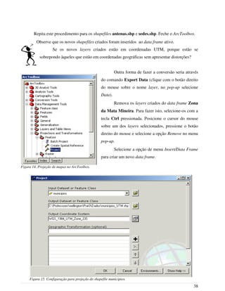 Repita este procedimento para os shapefiles antenas.shp e sedes.shp. Feche o ArcToolbox.
Observe que os novos shapefiles criados foram inseridos ao data frame ativo.
Se os novos layers criados estão em coordenadas UTM, porque estão se
sobrepondo àqueles que estão em coordenadas geográficas sem apresentar distorções?
Outra forma de fazer a conversão seria através
do comando Export Data (clique com o botão direito
do mouse sobre o nome layer, no pop-up selecione
Data).
Remova os layers criados do data frame Zona
da Mata Mineira. Para fazer isto, selecione-os com a
tecla Ctrl pressionada. Posicione o cursor do mouse
sobre um dos layers selecionados, pressione o botão
direito do mouse e selecione a opção Remove no menu
pop-up.
Selecione a opção de menu Insert/Data Frame
para criar um novo data frame.
38
Figura 14. Projeção de mapas no ArcToolbox.
Figura 15. Configuração para projeção do shapefile municipios.
 