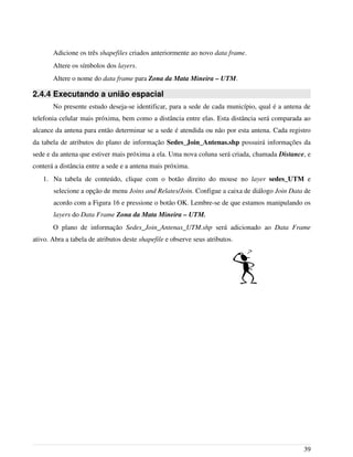 Adicione os três shapefiles criados anteriormente ao novo data frame.
Altere os símbolos dos layers.
Altere o nome do data frame para Zona da Mata Mineira – UTM.
2.4.4 Executando a união espacial
No presente estudo deseja-se identificar, para a sede de cada município, qual é a antena de
telefonia celular mais próxima, bem como a distância entre elas. Esta distância será comparada ao
alcance da antena para então determinar se a sede é atendida ou não por esta antena. Cada registro
da tabela de atributos do plano de informação Sedes_Join_Antenas.shp possuirá informações da
sede e da antena que estiver mais próxima a ela. Uma nova coluna será criada, chamada Distance, e
conterá a distância entre a sede e a antena mais próxima.
1. Na tabela de conteúdo, clique com o botão direito do mouse no layer sedes_UTM e
selecione a opção de menu Joins and Relates/Join. Configue a caixa de diálogo Join Data de
acordo com a Figura 16 e pressione o botão OK. Lembre-se de que estamos manipulando os
layers do Data Frame Zona da Mata Mineira – UTM.
O plano de informação Sedes_Join_Antenas_UTM.shp será adicionado ao Data Frame
ativo. Abra a tabela de atributos deste shapefile e observe seus atributos.
39
 