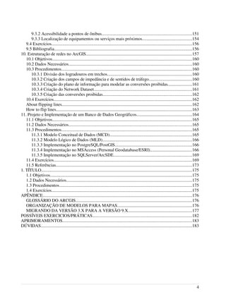 9.3.2 Acessibilidade a pontos de ônibus.................................................................................151
9.3.3 Localização de equipamentos ou serviços mais próximos.............................................154
9.4 Exercícios...............................................................................................................................156
9.5 Bibliografia............................................................................................................................156
10. Estruturação de redes no ArcGIS................................................................................................157
10.1 Objetivos..............................................................................................................................160
10.2 Dados Necessários...............................................................................................................160
10.3 Procedimentos......................................................................................................................160
10.3.1 Divisão dos logradouros em trechos............................................................................160
10.3.2 Criação dos campos de impedância e de sentidos de tráfego.......................................160
10.3.3 Criação do plano de informação para modelar as conversões proibidas......................161
10.3.4 Criação do Network Dataset........................................................................................161
10.3.5 Criação das conversões proibidas................................................................................162
10.4 Exercícios.............................................................................................................................162
About flipping lines.....................................................................................................................162
How to flip lines..........................................................................................................................163
11. Projeto e Implementação de um Banco de Dados Geográficos..................................................164
11.1 Objetivos..............................................................................................................................165
11.2 Dados Necessários...............................................................................................................165
11.3 Procedimentos......................................................................................................................165
11.3.1 Modelo Conceitual de Dados (MCD)..........................................................................165
11.3.2 Modelo Lógico de Dados (MLD).................................................................................166
11.3.3 Implementação no PostgreSQL/PostGIS.....................................................................166
11.3.4 Implementação no MSAccess (Personal Geodatabase/ESRI)......................................166
11.3.5 Implementação no SQLServer/ArcSDE.......................................................................169
11.4 Exercícios.............................................................................................................................169
11.5 Referências...........................................................................................................................173
1. TÍTULO........................................................................................................................................175
1.1 Objetivos................................................................................................................................175
1.2 Dados Necessários.................................................................................................................175
1.3 Procedimentos........................................................................................................................175
1.4 Exercícios...............................................................................................................................175
APÊNDICE......................................................................................................................................176
GLOSSÁRIO DO ARCGIS.........................................................................................................176
ORGANIZAÇÃO DE MODELOS PARA MAPAS...................................................................176
MIGRANDO DA VERSÃO 3.X PARA A VERSÃO 9.X.........................................................177
POSSÍVEIS EXERCICIOS/PRÁTICAS..........................................................................................182
APRIMORAMENTOS.....................................................................................................................183
DÚVIDAS........................................................................................................................................183
4
 