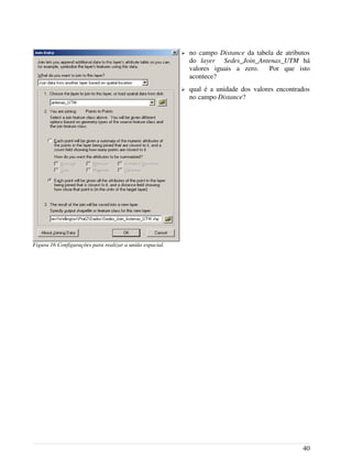 ➢ no campo Distance da tabela de atributos
do layer Sedes_Join_Antenas_UTM há
valores iguais a zero. Por que isto
acontece?
➢ qual é a unidade dos valores encontrados
no campo Distance?
40
Figura 16 Configurações para realizar a união espacial.
 