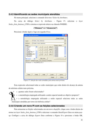2.4.5 Identificando as sedes municipais atendidas
No menu principal, selecione o comando Selection / Select by Attributes.
Na caixa de diálogo Select by Attributes – Figura 17, selecione o layer
Sedes_Join_Antenas_UTM e construa a expressão abaixo na cláusula WHERE:
(“Distance” <= “Alcance(m)”)
Pressione o botão Apply e logo em seguida Close.
Esta expressão selecionará todas as sedes municipais que estão dentro do alcance da antena
de telefonia celular mais próxima.
➢ quantas sedes foram selecionadas?
➢ a metodologia empregada utilizando a união espacial atende ao objetivo proposto?
➢ a metodologia empregada utilizando a união espacial seleciona todas as sedes
municipais atendidas por torres de telefonia celular?
2.4.6 Criando um novo PI com as feições selecionadas
Para armazenar as feições selecionadas em um novo shapefile, clique com o botão direito do
mouse no layer Sedes_Join_Antenas_UTM e selecione o comando Data/Export Data no menu pop-
up. Configue a caixa de diálogo Export Data conforme a Figura 18 e pressione o botão OK.
41
Figura 17. Seleção das sedes atendidas pela antena mais próxima.
 