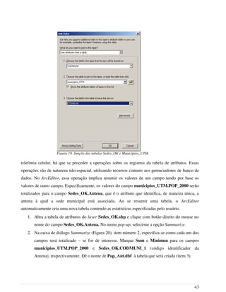 telefonia celular, há que se proceder a operações sobre os registros da tabela de atributos. Essas
operações são de natureza não-espacial, utilizando recursos comuns aos gerenciadores de banco de
dados. No ArcEditor, essa operação implica resumir os valores de um campo tendo por base os
valores de outro campo. Especificamente, os valores do campo municipios_UTM.POP_2000 serão
totalizados para o campo Sedes_OK.Antena, que é o atributo que identifica, de maneira única, a
antena à qual a sede municipal está associada. Ao se resumir uma tabela, o ArcEditor
automaticamente cria uma nova tabela contendo as estatísticas especificadas pelo usuário.
1. Abra a tabela de atributos do layer Sedes_OK.shp e clique com botão direito do mouse no
nome do campo Sedes_OK.Antena. No menu pop-up, selecione a opção Summarize.
2. Na caixa de diálogo Summarize (Figura 20), item número 2, especifica-se como cada um dos
campos será totalizado – se for de interesse. Marque Sum e Minimun para os campos
municipios_UTM.POP_2000 e Sedes_OK.CODMUNI_1 (código identificador da
Antena), respectivamente. Dê o nome de Pop_Ant.dbf à tabela que será criada (item 3).
43
Figura 19. Junção das tabelas Sedes_OK e Municipios_UTM.
 