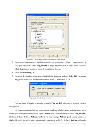 3. Após o processamento será exibida uma caixa de mensagem - Figura 21 - perguntando se
você quer adicionar a tabela Pop_ant.dbf ao mapa. Responda Sim. A tabela estará visível na
tabela de conteúdo apenas no modo de visualização Source.
4. Feche a tabela Sedes_OK.
5. Na tabela de conteúdo, clique com o botão direito do mouse no layer Sedes_OK e selecione
a opção de menu Joins and Relates / Remove Join(s) / municipios_UTM.
Com os dados desejados resumidos na tabela Pop_ant.dbf, atingimos o segundo objetivo
desta prática.
No entanto, para exercitar um pouco mais a junção de tabelas, vamos assinalar essas novas
informações às respectivas feições do layer Antenas. Isso é feito unindo-se a tabela Pop_ant.dbf à
tabela de atributos do layer Antenas, tendo-se por base o campo Antena, que é comum a ambas as
tabelas. Dessa forma será possível, por exemplo, representar as feições do layer Antenas utilizando-
44
Figura 21. Conclusão do resumo .
Figura 20. Cálculo da população atendida por cada antena.
 