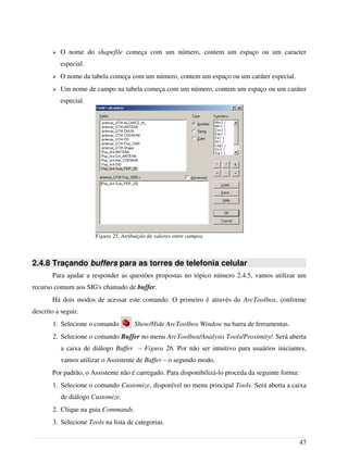 ➢ O nome do shapefile começa com um número, contem um espaço ou um caracter
especial.
➢ O nome da tabela começa com um número, contem um espaço ou um caráter especial.
➢ Um nome de campo na tabela começa com um número, contem um espaço ou um caráter
especial.
2.4.8 Traçando buffers para as torres de telefonia celular
Para ajudar a responder as questões propostas no tópico número 2.4.5, vamos utilizar um
recurso comum aos SIG's chamado de buffer.
Há dois modos de acessar este comando. O primeiro é através do ArcToolbox, conforme
descrito a seguir.
1. Selecione o comando Show/Hide ArcToolbox Window na barra de ferramentas.
2. Selecione o comando Buffer no menu ArcToolbox/Analysis Tools/Proximity/. Será aberta
a caixa de diálogo Buffer – Figura 26. Por não ser intuitivo para usuários iniciantes,
vamos utilizar o Assistente de Buffer – o segundo modo.
Por padrão, o Assistente não é carregado. Para disponibilizá-lo proceda da seguinte forma:
1. Selecione o comando Customize, disponível no menu principal Tools. Será aberta a caixa
de diálogo Customize.
2. Clique na guia Commands.
3. Selecione Tools na lista de categorias.
47
Figura 25. Atribuição de valores entre campos.
 