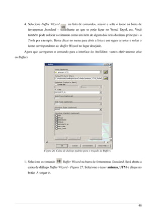 4. Selecione Buffer Wizard na lista de comandos, arraste e solte o ícone na barra de
ferramentas Standard – semelhante ao que se pode fazer no Word, Excel, etc. Você
também pode colocar o comando como um item de algum dos itens do menu principal - o
Tools por exemplo. Basta clicar no menu para abrir a lista e em seguir arrastar e soltar o
ícone correspondente ao Buffer Wizard no lugar desejado.
Agora que carregamos o comando para a interface do ArcEditor, vamos efetivamente criar
os Buffers.
1. Selecione o comando Buffer Wizard na barra de ferramentas Standard. Será aberta a
caixa de diálogo Buffer Wizard - Figura 27. Selecione o layer antenas_UTM e clique no
botão Avançar >.
48
Figura 26. Caixa de diálogo padrão para o traçado de Buffers.
 