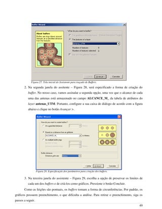 2. Na segunda janela do assitente – Figura 28, será especificado a forma de criação do
buffer. No nosso caso, vamos assinalar a segunda opção, uma vez que o alcance de cada
uma das antenas está armazenado no campo ALCANCE_M_ da tabela de atributos do
layer antenas_UTM. Portanto, configure a sua caixa de diálogo de acordo com a figura
abaixo e clique no botão Avançar >.
3. Na terceira janela do assistente – Figura 29, escolha a opção de preservar os limites de
cada um dos buffers e de criá-los como gráficos. Pressione o botão Concluir.
Como as feições são pontuais, os buffers tomam a forma de circunferências. Por padrão, os
gráficos possuem preenchimento, o que dificulta a análise. Para retirar o preenchimento, siga os
passos a seguir.
49
Figura 27. Tela inicial do Assistente para traçado de Buffers.
Figura 28. Especificação dos parâmetros para criação dos buffers.
 