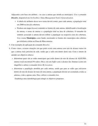 Adjacentes com base em atributo – no caso a antena que atenda ao município). Use o comando
Dissolve, disponível em ArcToolbox / Data Management Tools / Generalization.
➢ A tabela de atributos desse novo tema deverá conter, para cada antena, a população total
em 2000 na área de cobertura.
➢ Produza um mapa (layout) contendo os limites de cada antena, identificando a localização
da antena, o nome da antena e a população total na área de cobertura. O tamanho do
símbolo associado à antena deverá refletir a população na respectiva área de cobertura.
Use o tema Municipios como fundo, mostrando os limites dos municípios não cobertos
por telefonia celular na Zona da Mata mineira.
5. Cite exemplos de aplicação do comando Dissolve.
6. Como vimos, existem situações em que pode existir uma antena com raio de alcance maior do
que a antena mais próxima da sede, sendo que a sede está dentro deste raio. Com o intuito de
atender aos objetivos abaixo:
➢ determinar quais são as sedes municipais que estão dentro do raio de alcance de ALGUMA
antena (você encontrará 94 sedes). Dica: crie um buffer com o alcance das Antenas (como um
shapefile) e utilize o comando Select By Location;
➢ determinar a população atendida por cada antena, sendo que para as sedes que estiverem
dentro do raio de alcance de mais de uma antena, a população deverá ser assinalada a todas as
antenas, e não a apenas uma. Dica: utilize o comando Join.
Estabeleça uma metodologia para atingir os objetivos propostos.
51
 