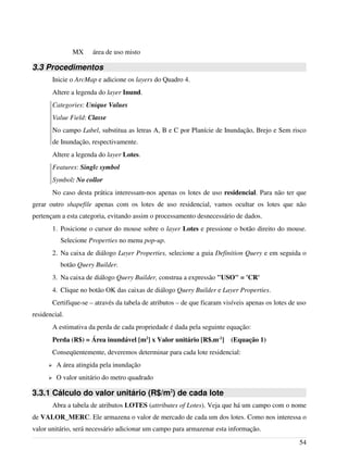 MX área de uso misto
3.3 Procedimentos
Inicie o ArcMap e adicione os layers do Quadro 4.
Altere a legenda do layer Inund.
Categories: Unique Values
Value Field: Classe
No campo Label, substitua as letras A, B e C por Planície de Inundação, Brejo e Sem risco
de Inundação, respectivamente.
Altere a legenda do layer Lotes.
Features: Single symbol
Symbol: No collor
No caso desta prática interessam-nos apenas os lotes de uso residencial. Para não ter que
gerar outro shapefile apenas com os lotes de uso residencial, vamos ocultar os lotes que não
pertençam a esta categoria, evitando assim o processamento desnecessário de dados.
1. Posicione o cursor do mouse sobre o layer Lotes e pressione o botão direito do mouse.
Selecione Properties no menu pop-up.
2. Na caixa de diálogo Layer Properties, selecione a guia Definition Query e em seguida o
botão Query Builder.
3. Na caixa de diálogo Query Builder, construa a expressão "USO" = 'CR'
4. Clique no botão OK das caixas de diálogo Query Builder e Layer Properties.
Certifique-se – através da tabela de atributos – de que ficaram visíveis apenas os lotes de uso
residencial.
A estimativa da perda de cada propriedade é dada pela seguinte equação:
Perda (R$) = Área inundável [m2
] x Valor unitário [R$.m-2
] (Equação 1)
Conseqüentemente, deveremos determinar para cada lote residencial:
➢ A área atingida pela inundação
➢ O valor unitário do metro quadrado
3.3.1 Cálculo do valor unitário (R$/m2
) de cada lote
Abra a tabela de atributos LOTES (attributes of Lotes). Veja que há um campo com o nome
de VALOR_MERC. Ele armazena o valor de mercado de cada um dos lotes. Como nos interessa o
valor unitário, será necessário adicionar um campo para armazenar esta informação.
54
 
