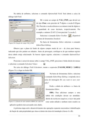 Na tabela de atributos, selecione o comando Options/Add Field. Será aberta a caixa de
diálogo Add Field.
Dê o nome ao campo de VAL_UNIT, que deverá ser
do tipo Float, com precisão de 7 dígitos e escala 2 (Figura
30). Precisão e escala referem-se ao número total de dígitos e
à quantidade de casas decimais, respectivamente. Por
exemplo, o número 25.457,12 tem precisão 7 e escala 2.
Selecione o comando Editor Toolbar , disponível
na barra de ferramentas Standard.
Na barra de ferramentas Editor selecione o comando
Editor/Start Editing.
Observe que o plano de fundo de alguns campos muda de cor – de cinza para branco,
indicando que eles podem ser editados. Antes de prosseguir, certifique-se de que nenhum registro
dessa tabela esteja selecionado. Se houver algum registro, selecione o comando Options/Clear
Selection.
Posicione o cursor do mouse sobre o campo VAL_UNIT, pressione o botão direito do mouse
e selecione o comando Calculate Values .
Na caixa de diálogo Field Calculator, monte a expressão [VALOR_MERC] / [AREA]
(Figura 31) e clique no botão OK.
Na barra de ferramentas Editor, selecione
o comando Editor/Stop Editing e responda sim à
caixa de mensagem Do you want to save your
edits?
Feche a tabela de atributos e a barra de
ferramentas Editor.
OBS.: Para adicionar campos a uma
tabela três condições devem ser atendidas:
direito de escrita nos arquivos; o layer não pode
estar sendo editado e nenhum outro usuário ou
aplicativo poderá estar acessando estes dados.
A próxima etapa será o desenvolvimento das operações espaciais necessárias à identificação
da fração de cada propriedade que situa-se dentro das áreas de inundação (classes A e B).
55
Figura 30. Criação do campo VAL_UNIT.
Figura 31. Cálculo do valor unitário (R$/m2
) de cada lote.
 