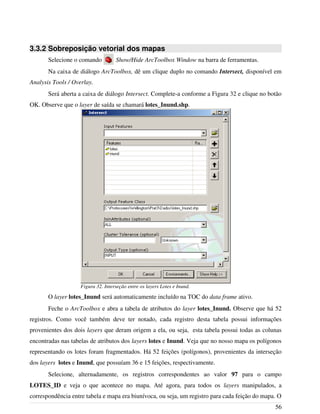 3.3.2 Sobreposição vetorial dos mapas
Selecione o comando Show/Hide ArcToolbox Window na barra de ferramentas.
Na caixa de diálogo ArcToolbox, dê um clique duplo no comando Intersect, disponível em
Analysis Tools / Overlay.
Será aberta a caixa de diálogo Intersect. Complete-a conforme a Figura 32 e clique no botão
OK. Observe que o layer de saída se chamará lotes_Inund.shp.
O layer lotes_Inund será automaticamente incluído na TOC do data frame ativo.
Feche o ArcToolbox e abra a tabela de atributos do layer lotes_Inund. Observe que há 52
registros. Como você também deve ter notado, cada registro desta tabela possui informações
provenientes dos dois layers que deram origem a ela, ou seja, esta tabela possui todas as colunas
encontradas nas tabelas de atributos dos layers lotes e Inund. Veja que no nosso mapa os polígonos
representando os lotes foram fragmentados. Há 52 feições (polígonos), provenientes da interseção
dos layers lotes e Inund, que possuíam 36 e 15 feições, respectivamente.
Selecione, alternadamente, os registros correspondentes ao valor 97 para o campo
LOTES_ID e veja o que acontece no mapa. Até agora, para todos os layers manipulados, a
correspondência entre tabela e mapa era biunívoca, ou seja, um registro para cada feição do mapa. O
56
Figura 32. Interseção entre os layers Lotes e Inund.
 