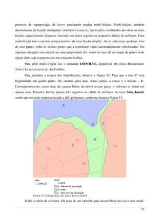 processo de superposição de layers geralmente produz multi-feições. Multi-feições, também
denominadas de feições multipartes (multipart features), são feições constituídas por duas ou mais
feições espacialmente disjuntas, havendo um único registro na respectiva tabela de atributos. Uma
multi-feição tem o mesmo comportamento de uma feição simples. Ao se selecionar qualquer uma
de suas partes, todas as demais partes que a constituem serão automaticamente selecionadas. Em
algumas situações isso poderá ser uma propriedade útil, como no caso de um mapa de países onde
algum deles seja composto por um conjunto de ilhas.
Para criar multi-feições use o comando DISSOLVE, disponível em Data Management
Tools / Generalization do ArcToolbox.
Para entender a origem das multi-feições, observe a Figura 33. Veja que o lote 97 será
fragmentado em quatro partes. No entanto, para duas destas partes, a classe é a mesma – C.
Conseqüentemente, como duas das quatro linhas da tabela seriam iguas, o software as funde em
apenas uma. Portanto, haverá apenas três registros na tabela de atributos do layer lotes_Inund,
sendo que um deles estará associado a dois polígonos, conforme ilustra a Figura 34.
Feche a tabela de atributos. Há mais de um caminho para desmembrar um layer com multi-
57
Figura 33. Sobreposição dos layers Lotes e Inund.
 