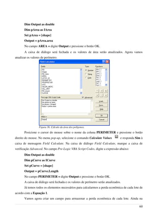 Dim Output as double
Dim pArea as IArea
Set pArea = [shape]
Output = pArea.area
No campo AREA = digite Output e pressione o botão OK.
A caixa de diálogo será fechada e os valores de área serão atualizados. Agora vamos
atualizar os valores de perímetro.
Posicione o cursor do mouse sobre o nome da coluna PERIMETER e pressione o botão
direito do mouse. No menu pop-up, selecione o comando Calculate Values e responda Sim à
caixa de mensagem Field Calculate. Na caixa de diálogo Field Calculate, marque a caixa de
verificação Advanced. No campo Pre-Logic VBA Script Codes, digite a expressão abaixo:
Dim Output as double
Dim pCurve as ICurve
Set pCurve = [shape]
Output = pCurve.Length
No campo PERIMETER = digite Output e pressione o botão OK.
A caixa de diálogo será fechada e os valores de perímetro serão atualizados.
Já temos todos os elementos necessários para calcularmos a perda econômica de cada lote de
acordo com a Equação 1.
Vamos agora criar um campo para armazenar a perda econômica de cada lote. Ainda na
60
Figura 36. Cálculo da área dos polígonos.
 