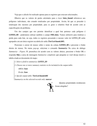Veja que o cálculo foi realizado apenas para os registros que estavam selecionados.
Observe que os valores de perda calculados para o layer lotes_Inund referem-se aos
polígonos individuais, não estando totalizados por propriedade. Assim, há que se proceder à
totalização dos mesmos por propriedade, para se gerar o relatório final de acordo com as
especificações do problema.
Um dos campos que nos permite identificar a qual lote pertence cada polígono é
LOTES_ID - poderíamos utilizar também o campo FID_lotes. Vamos utilizá-lo para totalizar a
perda para cada lote, ou seja, todos os registros possuindo o mesmo valor de LOTES_ID serão
agrupados em um único registro na tabela de saída (Tot-Lot-Inund.dbf).
Posicione o cursor do mouse sobre o nome da coluna LOTES_ID e pressione o botão
direito do mouse. No menu pop-up, selecione o comando Summarize Na caixa de diálogo
Summarize - Figura 38, preencha-a de acordo com os valores abaixo, pressione o botão OK e
responda Sim a caixa de mensagem Summarize completed, que pergunta se você deseja inserir a
tabela criada ao documento de mapa.:
1. Select a field to summarize: LOTES_ID
2. Choose one or more summary statistics to be included in the output table:
AREA: Sum
Perda: Sum
3. Specify output table: Tot-Lot-Inund.dbf
Summarize on the selected records only: marcar
Quantas propriedades residenciais
foram atingidas?
62
 